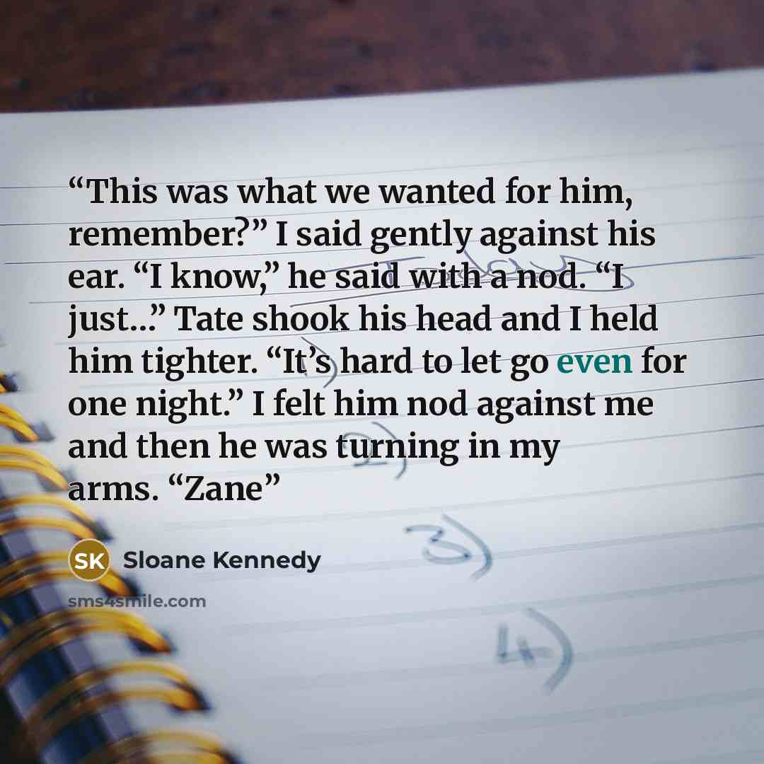 “This was what we wanted for him, remember?” I said gently against his ear. “I know,” he said with a nod. “I just…” Tate shook his head and I held him tighter. “It’s hard to let go even for one night.” I felt him nod against me and then he was turning in my arms. “Zane” quote by Sloane Kennedy