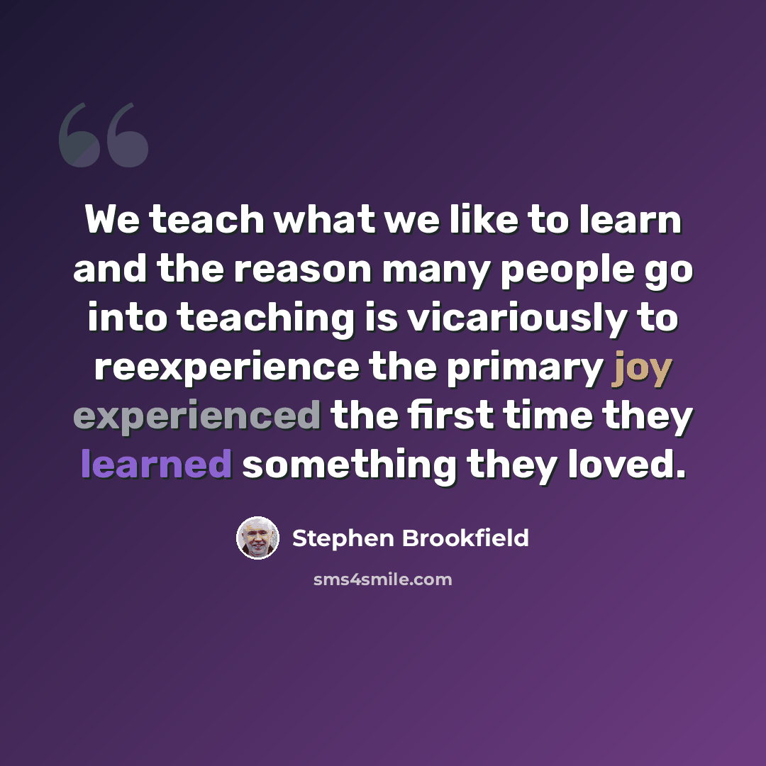 “We teach what we like to learn and the reason many people go into teaching is vicariously to reexperience the primary joy experienced the first time they learned something they loved.” quote by Stephen Brookfield