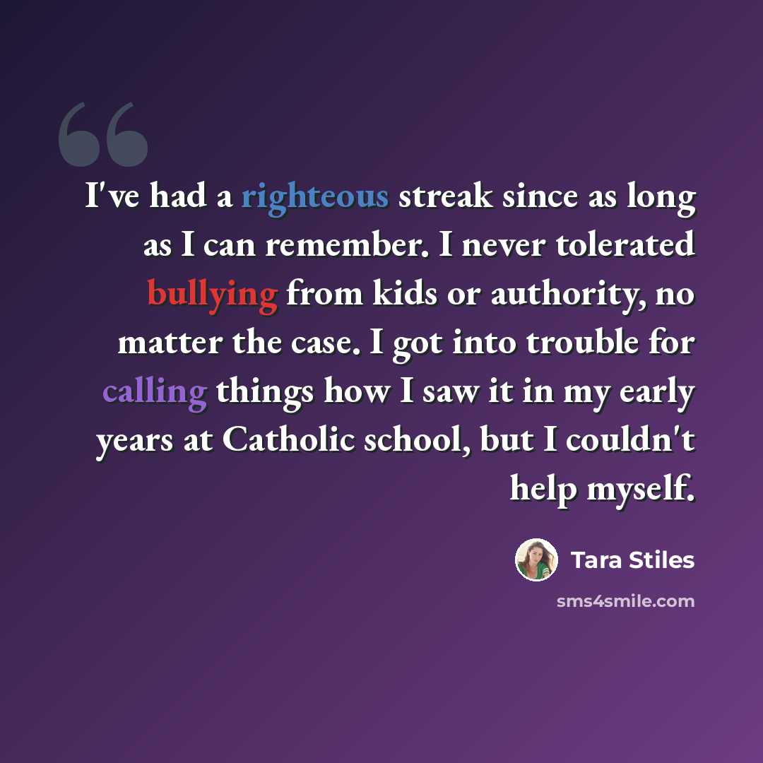 “I've had a righteous streak since as long as I can remember. I never tolerated bullying from kids or authority, no matter the case. I got into trouble for calling things how I saw it in my early years at Catholic school, but I couldn't help myself.” quote by Tara Stiles