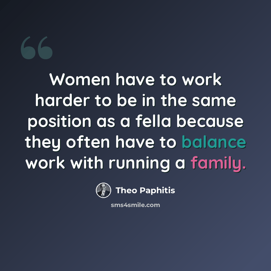 “Women have to work harder to be in the same position as a fella because they often have to balance work with running a family.” quote by Theo Paphitis