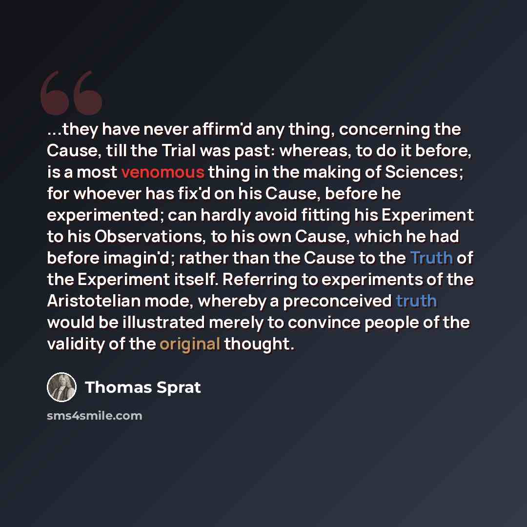 “...they have never affirm'd any thing, concerning the Cause, till the Trial was past: whereas, to do it before, is a most venomous thing in the making of Sciences; for whoever has fix'd on his Cause, before he experimented; can hardly avoid fitting his Experiment to his Observations, to his own…” quote by Thomas Sprat