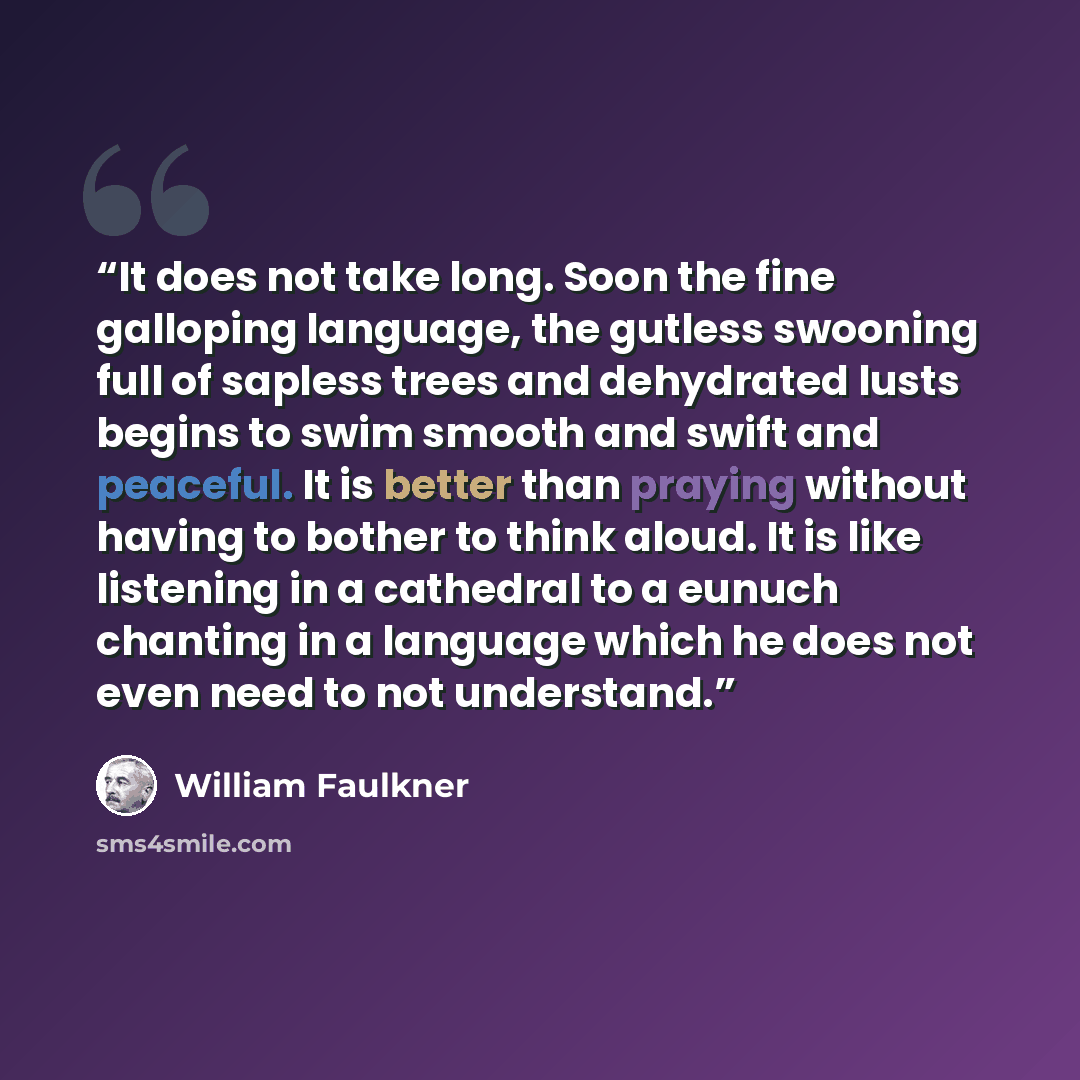 “It does not take long. Soon the fine galloping language, the gutless swooning full of sapless trees and dehydrated lusts begins to swim smooth and swift and peaceful. It is better than praying without having to bother to think aloud. It is like listening in a cathedral to a eunuch chanting in a…” quote by William Faulkner