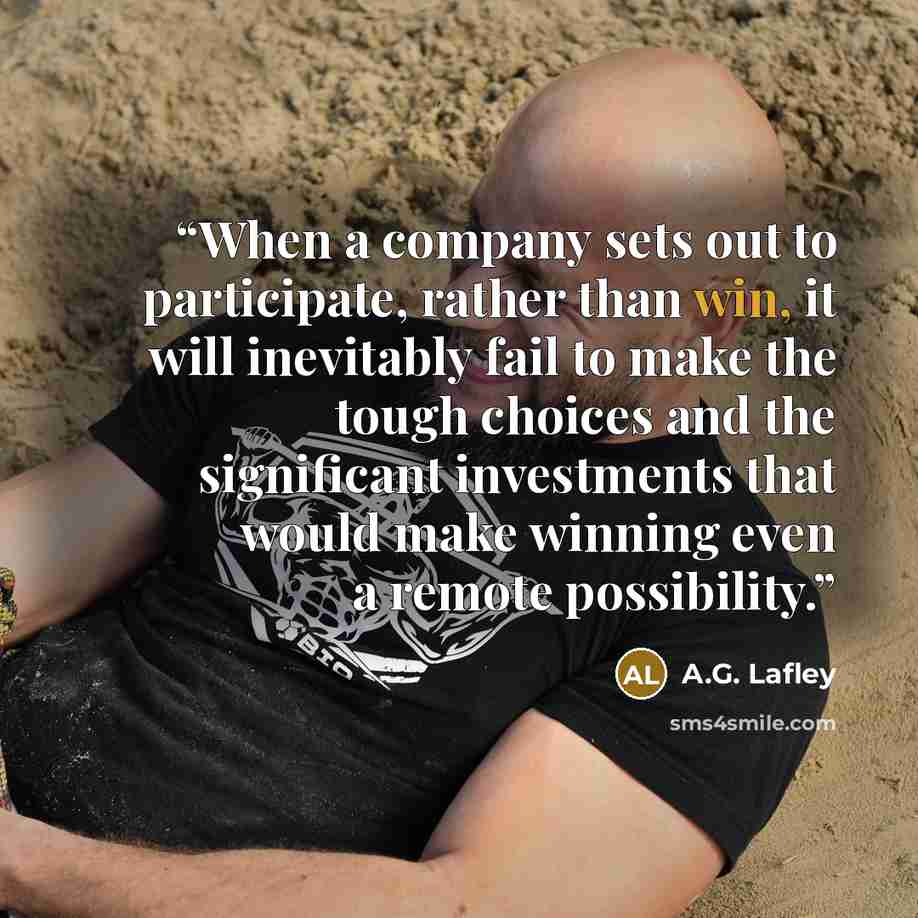 “When a company sets out to participate, rather than win, it will inevitably fail to make the tough choices and the significant investments that would make winning even a remote possibility.” quote by A.G. Lafley