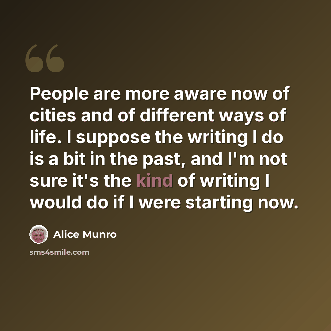 “People are more aware now of cities and of different ways of life. I suppose the writing I do is a bit in the past, and I'm not sure it's the kind of writing I would do if I were starting now.” quote by Alice Munro