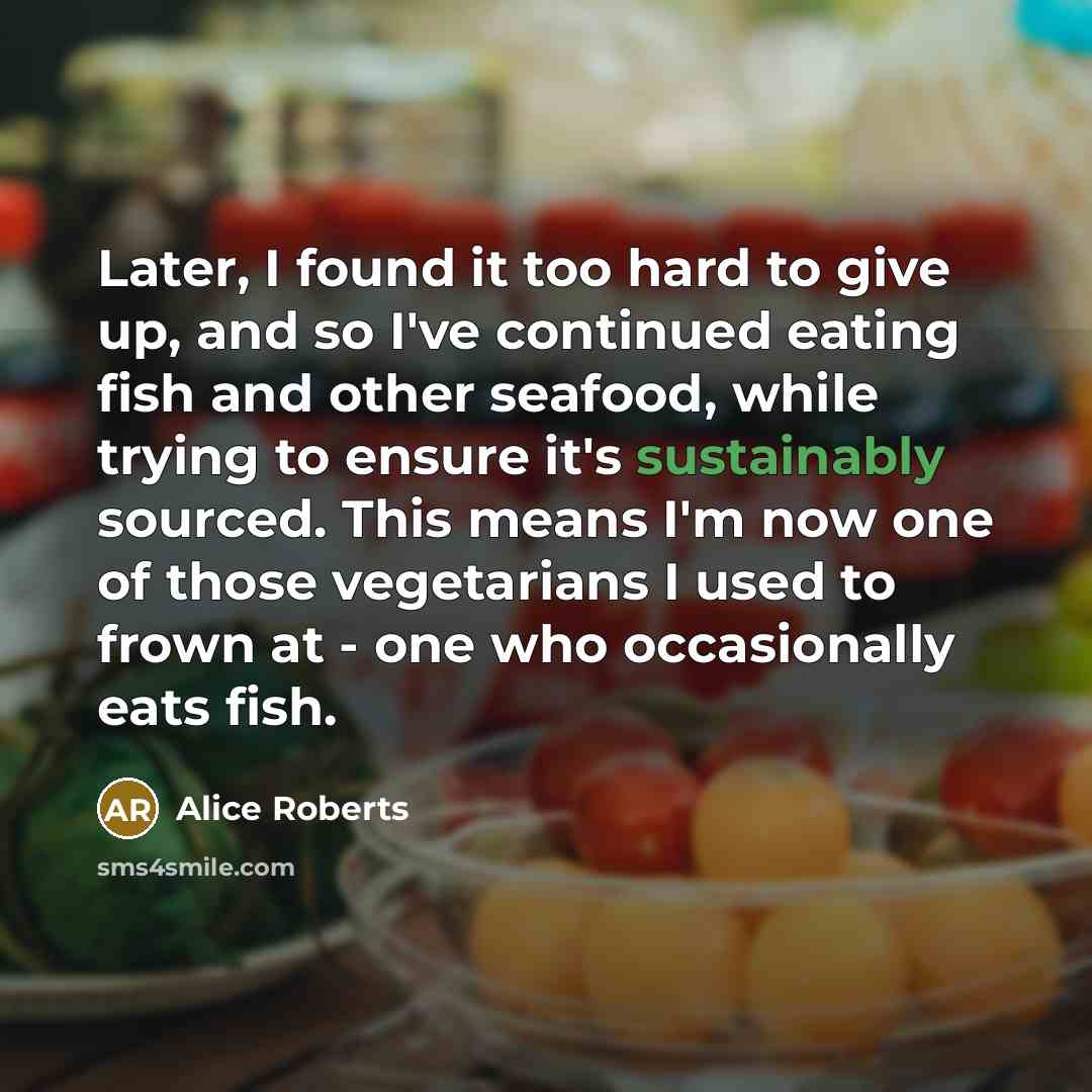 “Later, I found it too hard to give up, and so I've continued eating fish and other seafood, while trying to ensure it's sustainably sourced. This means I'm now one of those vegetarians I used to frown at - one who occasionally eats fish.” quote by Alice Roberts