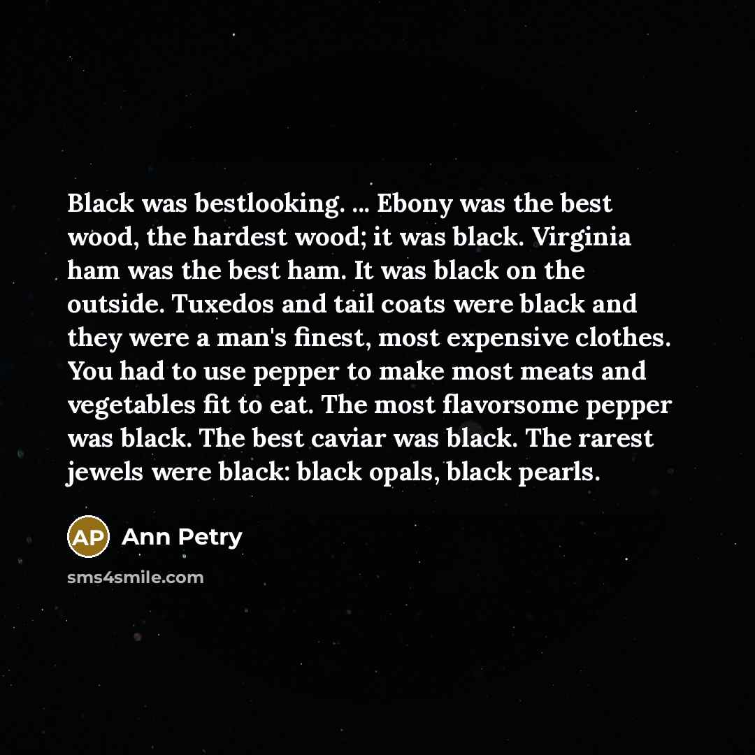 “Black was bestlooking. ... Ebony was the best wood, the hardest wood; it was black. Virginia ham was the best ham. It was black on the outside. Tuxedos and tail coats were black and they were a man's finest, most expensive clothes. You had to use pepper to make most meats and vegetables fit to…” quote by Ann Petry