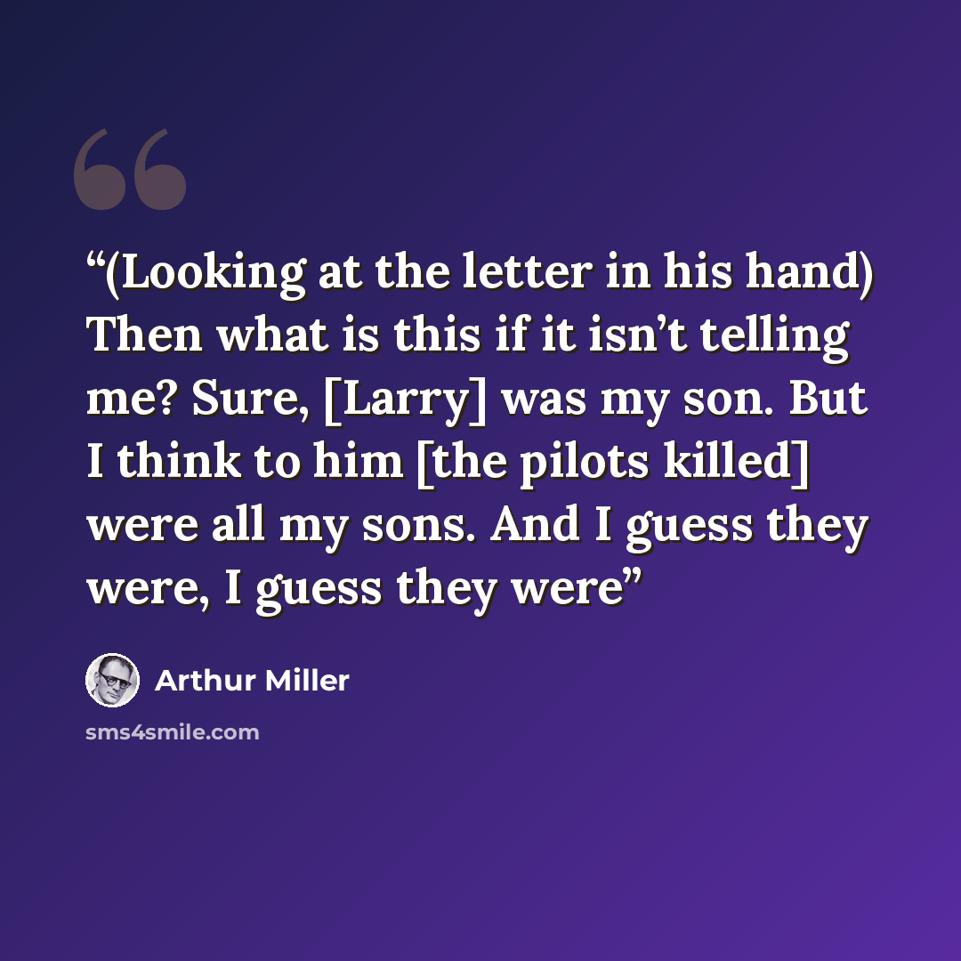 “(Looking at the letter in his hand) Then what is this if it isn’t telling me? Sure, [Larry] was my son. But I think to him [the pilots killed] were all my sons. And I guess they were, I guess they were” quote by Arthur Miller