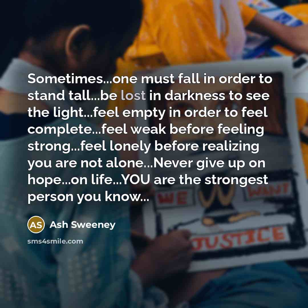 “Sometimes...one must fall in order to stand tall...be lost in darkness to see the light...feel empty in order to feel complete...feel weak before feeling strong...feel lonely before realizing you are not alone...Never give up on hope...on life...YOU are the strongest person you know...” quote by Ash Sweeney