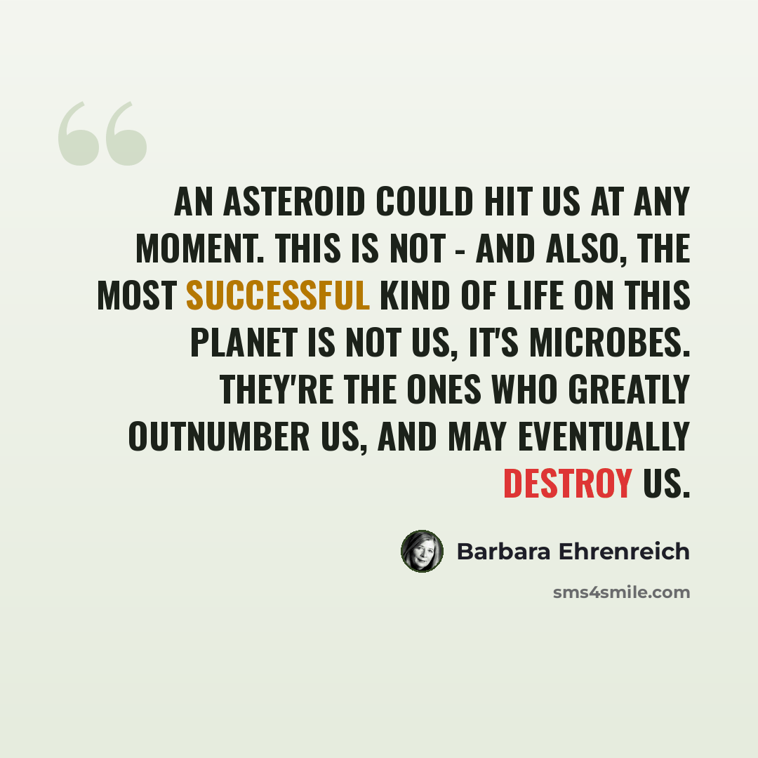 “An asteroid could hit us at any moment. This is not - and also, the most successful kind of life on this planet is not us, it's microbes. They're the ones who greatly outnumber us, and may eventually destroy us.” quote by Barbara Ehrenreich