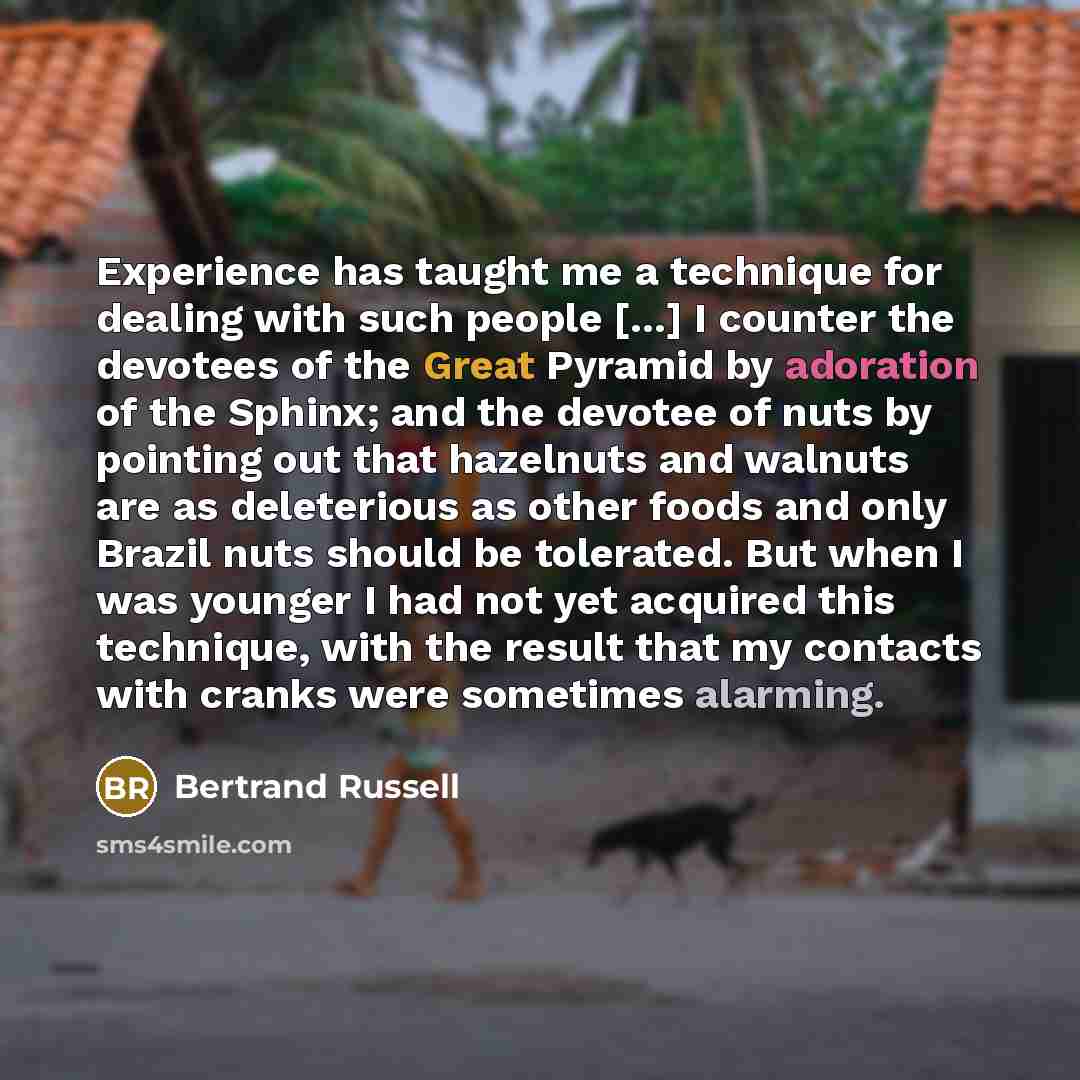 “Experience has taught me a technique for dealing with such people [...] I counter the devotees of the Great Pyramid by adoration of the Sphinx; and the devotee of nuts by pointing out that hazelnuts and walnuts are as deleterious as other foods and only Brazil nuts should be tolerated. But when I…” quote by Bertrand Russell