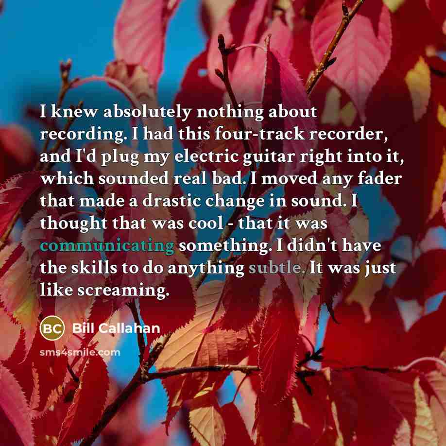 “I knew absolutely nothing about recording. I had this four-track recorder, and I'd plug my electric guitar right into it, which sounded real bad. I moved any fader that made a drastic change in sound. I thought that was cool - that it was communicating something. I didn't have the skills to do…” quote by Bill Callahan