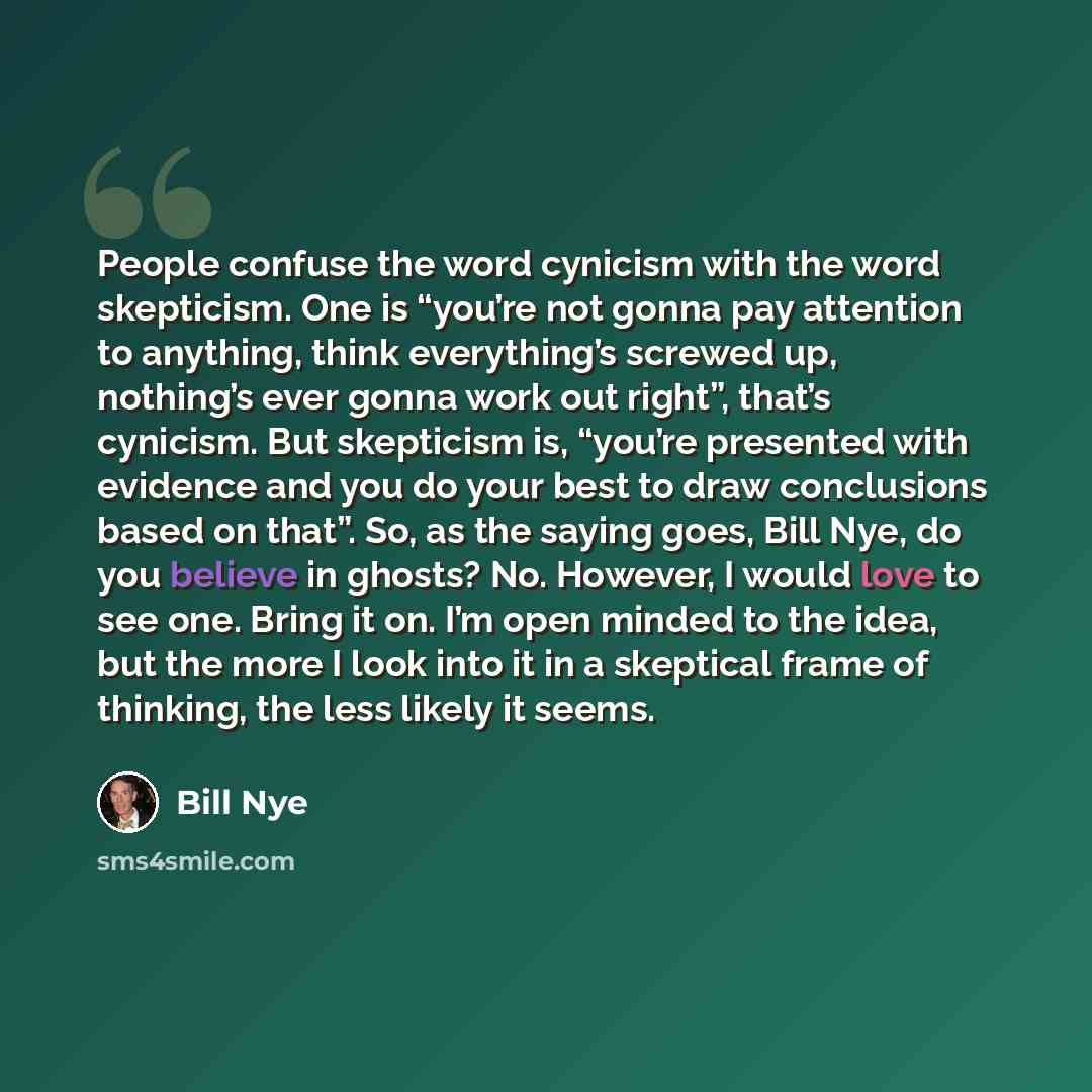 “People confuse the word cynicism with the word skepticism. One is “you’re not gonna pay attention to anything, think everything’s screwed up, nothing’s ever gonna work out right”, that’s cynicism. But skepticism is, “you’re presented with evidence and you do your best to draw conclusions based on…” quote by Bill Nye