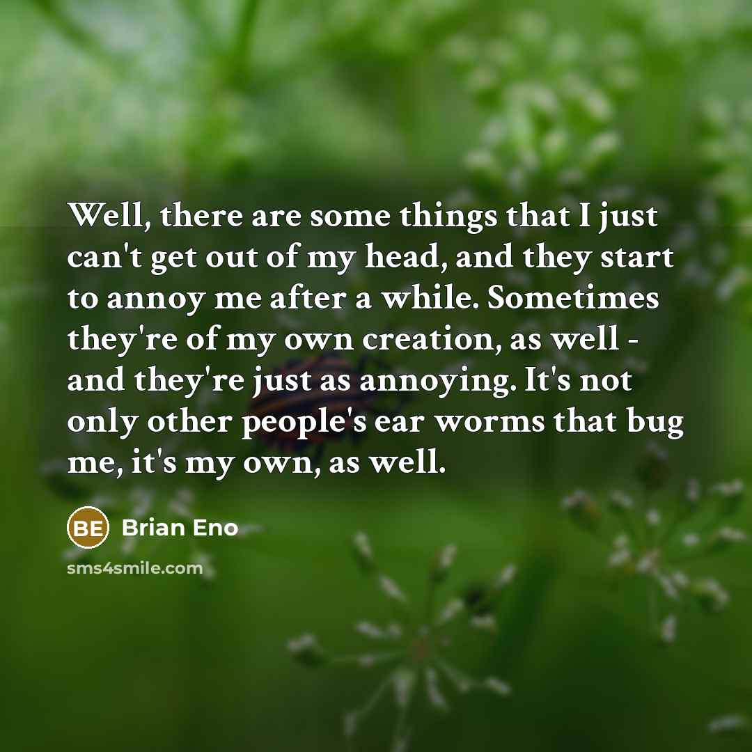 “Well, there are some things that I just can't get out of my head, and they start to annoy me after a while. Sometimes they're of my own creation, as well - and they're just as annoying. It's not only other people's ear worms that bug me, it's my own, as well.” quote by Brian Eno