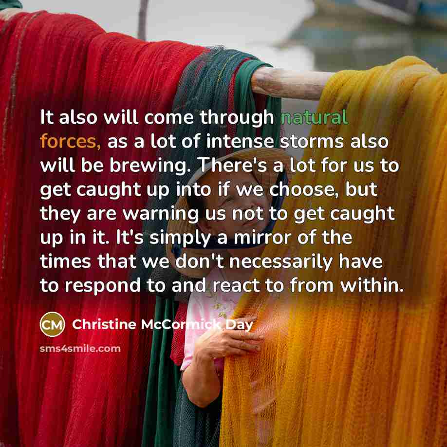 “It also will come through natural forces, as a lot of intense storms also will be brewing. There's a lot for us to get caught up into if we choose, but they are warning us not to get caught up in it. It's simply a mirror of the times that we don't necessarily have to respond to and react to from…” quote by Christine McCormick Day