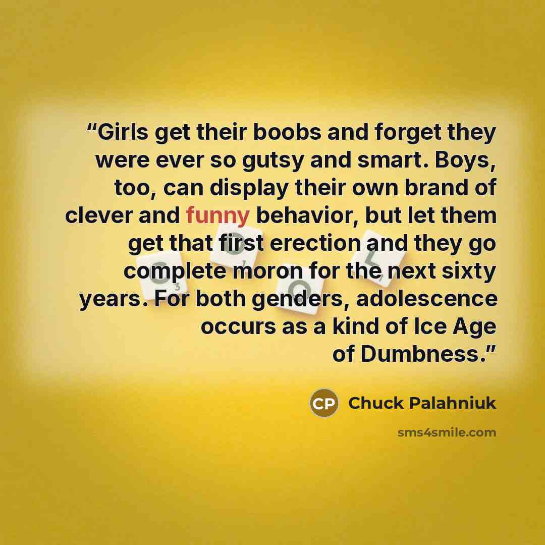 “Girls get their boobs and forget they were ever so gutsy and smart. Boys, too, can display their own brand of clever and funny behavior, but let them get that first erection and they go complete moron for the next sixty years. For both genders, adolescence occurs as a kind of Ice Age of Dumbness.” quote by Chuck Palahniuk