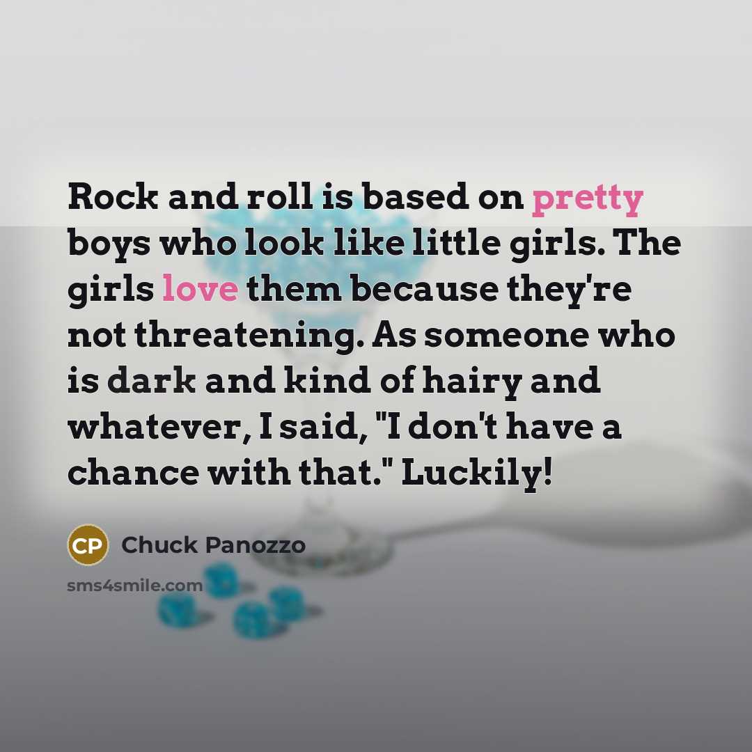 “Rock and roll is based on pretty boys who look like little girls. The girls love them because they're not threatening. As someone who is dark and kind of hairy and whatever, I said, "I don't have a chance with that." Luckily!” quote by Chuck Panozzo