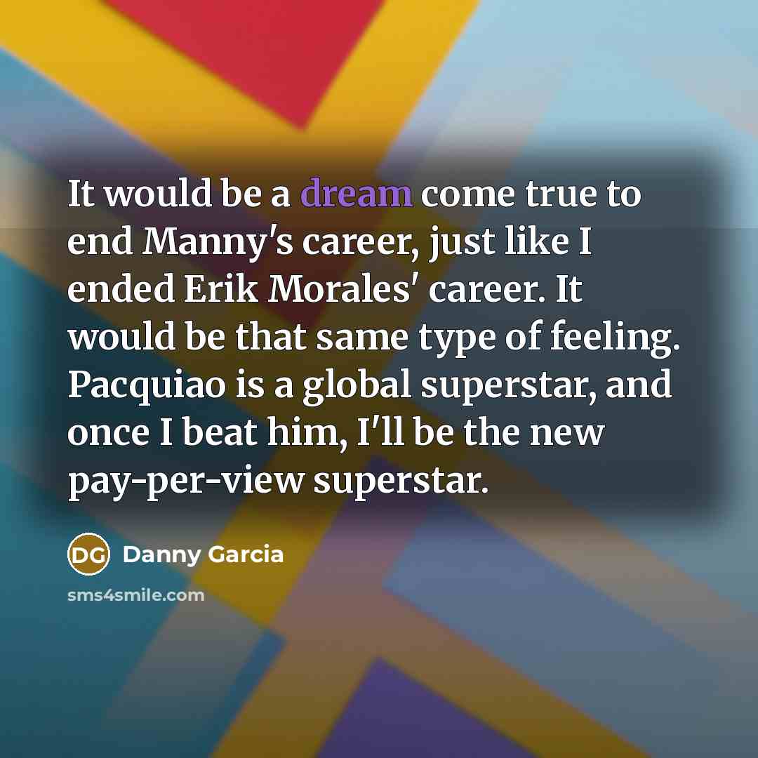 “It would be a dream come true to end Manny's career, just like I ended Erik Morales' career. It would be that same type of feeling. Pacquiao is a global superstar, and once I beat him, I'll be the new pay-per-view superstar.” quote by Danny Garcia