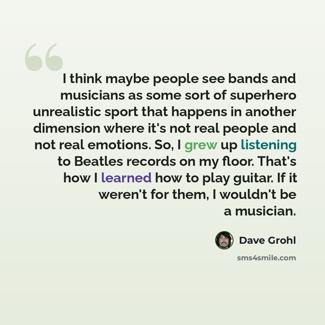 “I think maybe people see bands and musicians as some sort of superhero unrealistic sport that happens in another dimension where it's not real people and not real emotions. So, I grew up listening to Beatles records on my floor. That's how I learned how to play guitar. If it weren't for them, I…” quote by Dave Grohl
