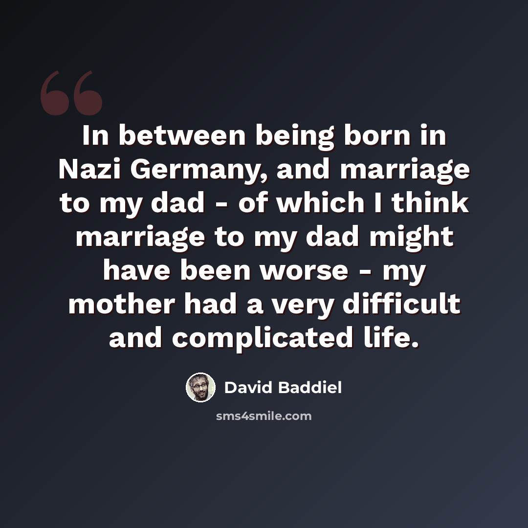 “In between being born in Nazi Germany, and marriage to my dad - of which I think marriage to my dad might have been worse - my mother had a very difficult and complicated life.” quote by David Baddiel
