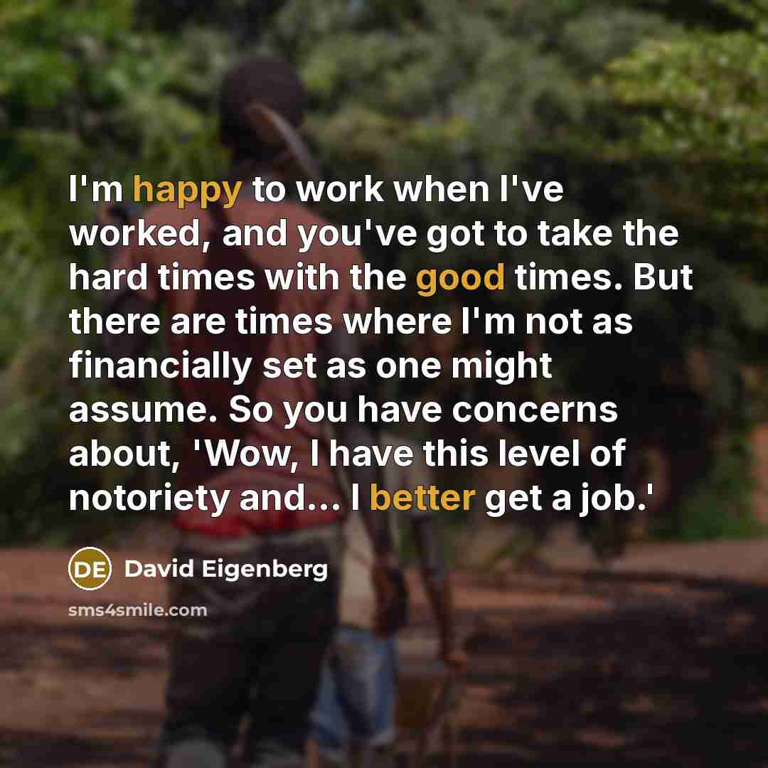 “I'm happy to work when I've worked, and you've got to take the hard times with the good times. But there are times where I'm not as financially set as one might assume. So you have concerns about, 'Wow, I have this level of notoriety and... I better get a job.'” quote by David Eigenberg