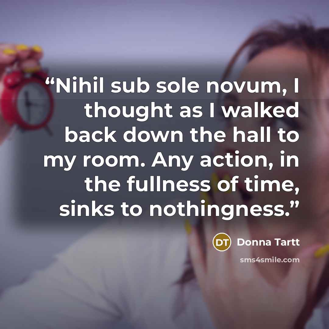 “Nihil sub sole novum, I thought as I walked back down the hall to my room. Any action, in the fullness of time, sinks to nothingness.” quote by Donna Tartt