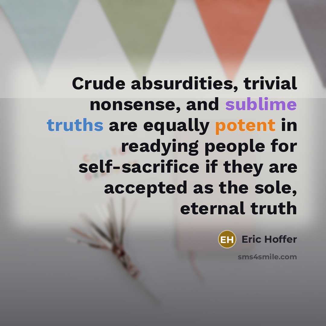 “Crude absurdities, trivial nonsense, and sublime truths are equally potent in readying people for self-sacrifice if they are accepted as the sole, eternal truth” quote by Eric Hoffer