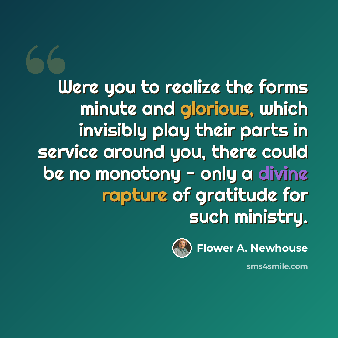 “Were you to realize the forms minute and glorious, which invisibly play their parts in service around you, there could be no monotony - only a divine rapture of gratitude for such ministry.” quote by Flower A. Newhouse