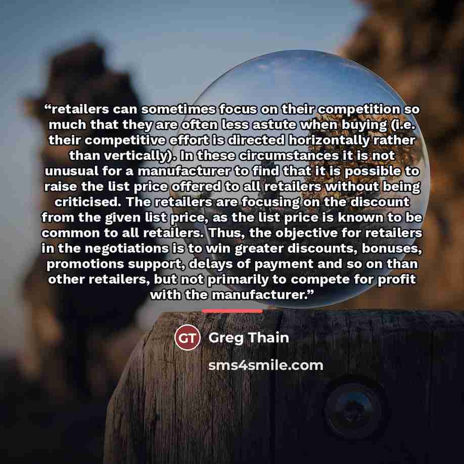 “retailers can sometimes focus on their competition so much that they are often less astute when buying (i.e. their competitive effort is directed horizontally rather than vertically). In these circumstances it is not unusual for a manufacturer to find that it is possible to raise the list price…” quote by Greg Thain
