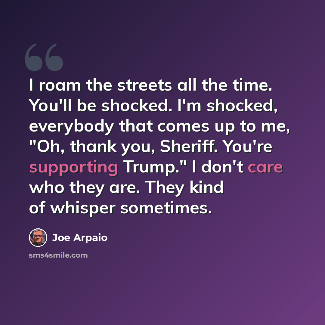 “I roam the streets all the time. You'll be shocked. I'm shocked, everybody that comes up to me, "Oh, thank you, Sheriff. You're supporting Trump." I don't care who they are. They kind of whisper sometimes.” quote by Joe Arpaio