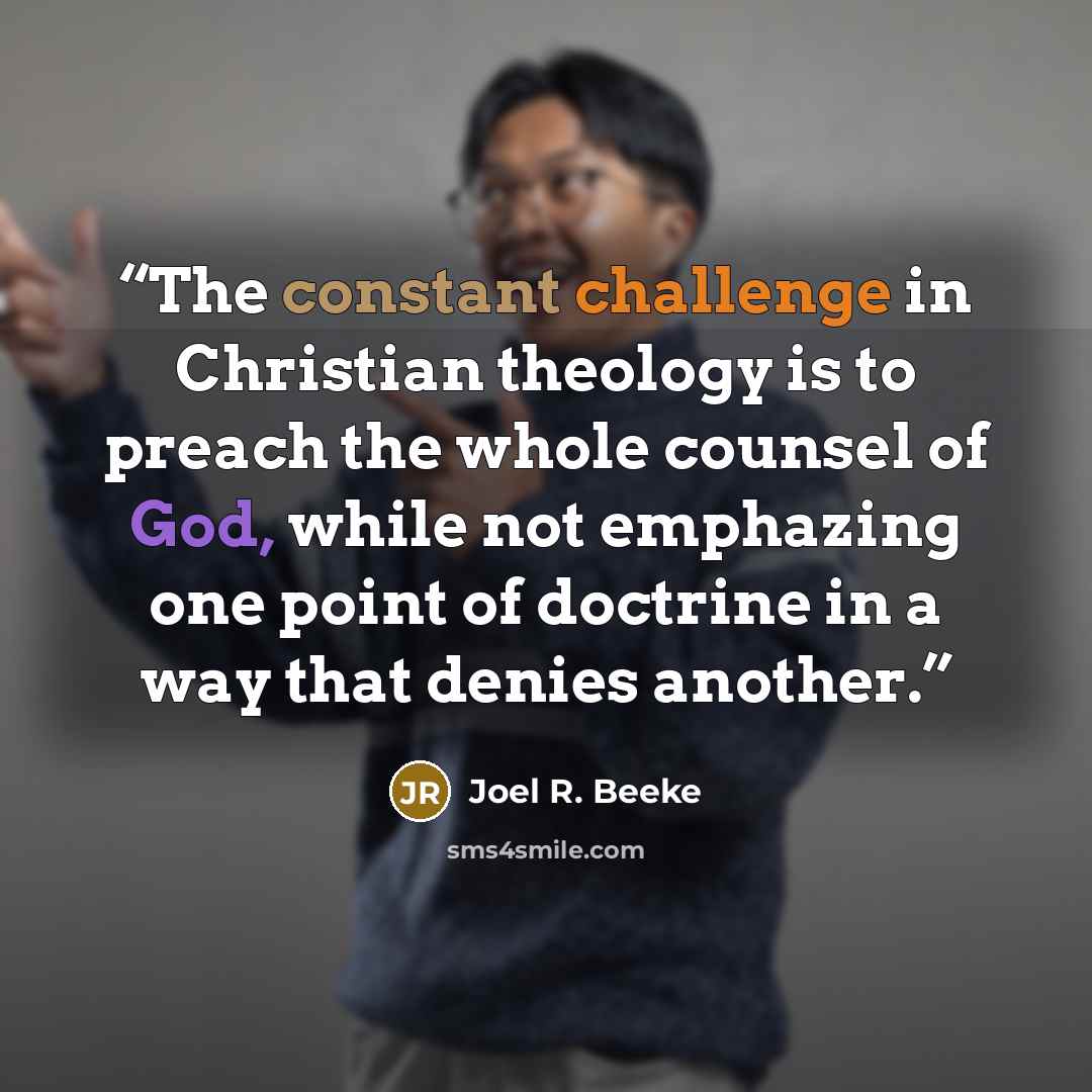 “The constant challenge in Christian theology is to preach the whole counsel of God, while not emphazing one point of doctrine in a way that denies another.” quote by Joel R. Beeke