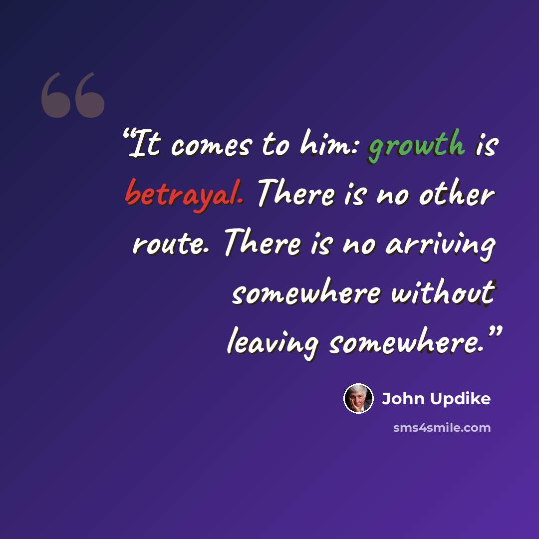 “It comes to him: growth is betrayal. There is no other route. There is no arriving somewhere without leaving somewhere.” quote by John Updike