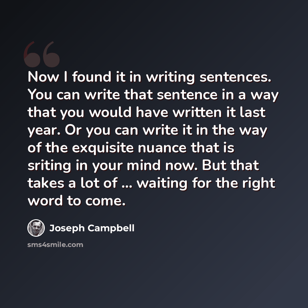 “Now I found it in writing sentences. You can write that sentence in a way that you would have written it last year. Or you can write it in the way of the exquisite nuance that is sriting in your mind now. But that takes a lot of ... waiting for the right word to come.” quote by Joseph Campbell