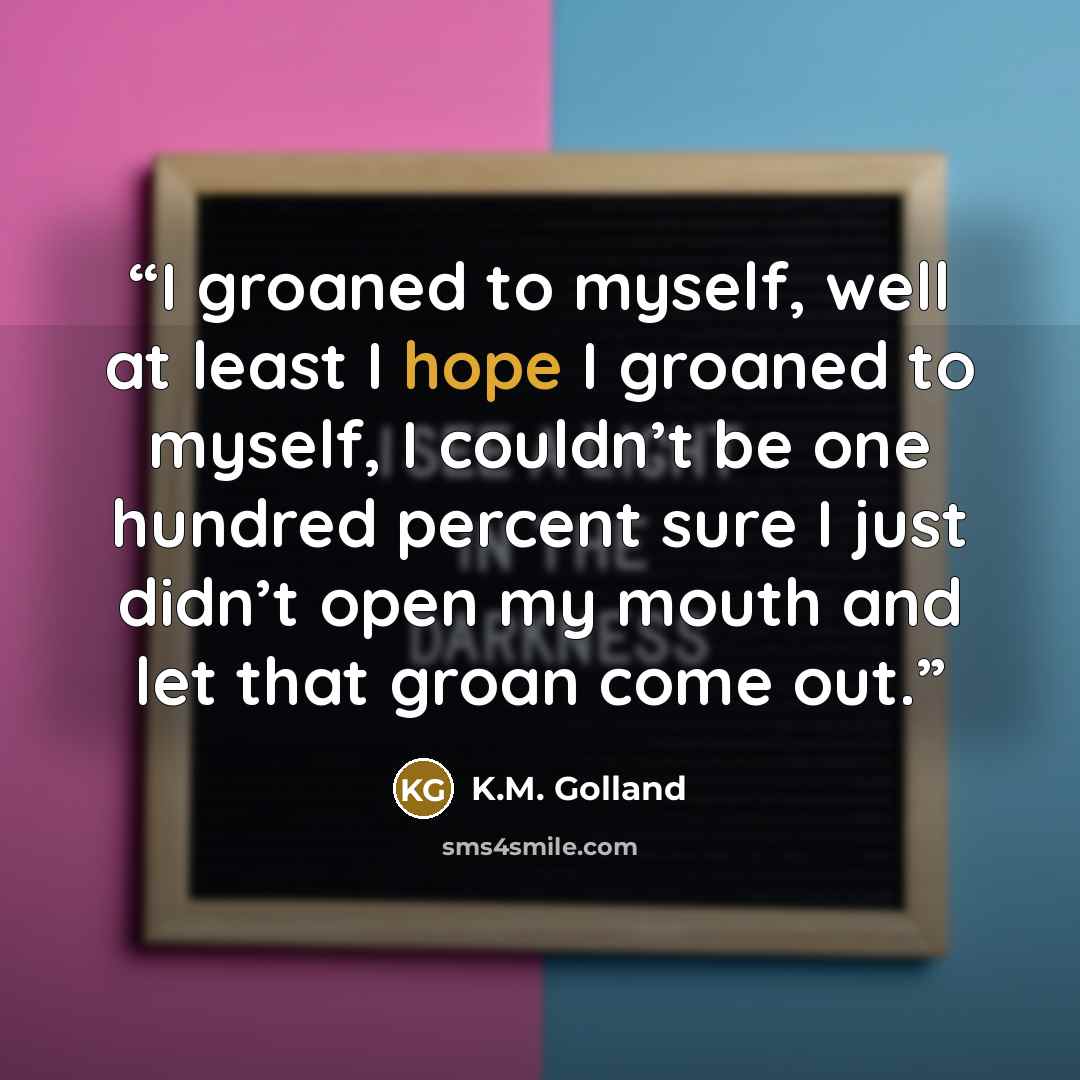 “I groaned to myself, well at least I hope I groaned to myself, I couldn’t be one hundred percent sure I just didn’t open my mouth and let that groan come out.” quote by K.M. Golland