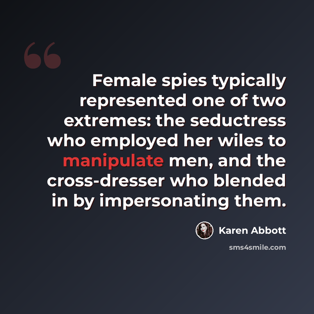 “Female spies typically represented one of two extremes: the seductress who employed her wiles to manipulate men, and the cross-dresser who blended in by impersonating them.” quote by Karen Abbott
