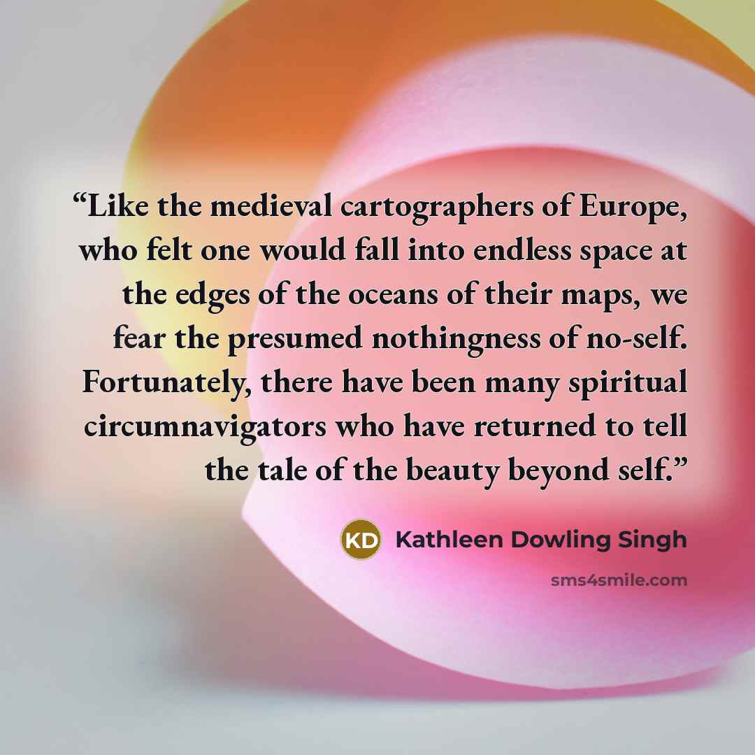 “Like the medieval cartographers of Europe, who felt one would fall into endless space at the edges of the oceans of their maps, we fear the presumed nothingness of no-self. Fortunately, there have been many spiritual circumnavigators who have returned to tell the tale of the beauty beyond self.” quote by Kathleen Dowling Singh