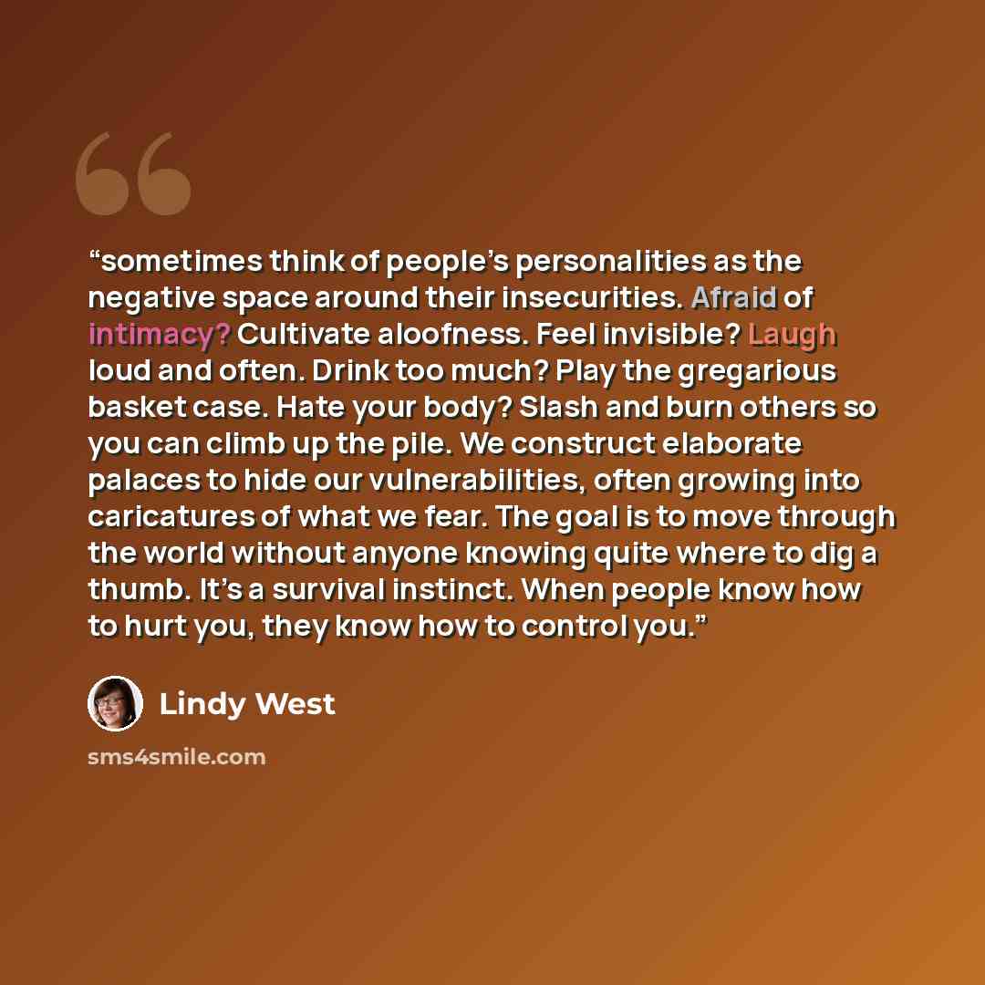 “sometimes think of people’s personalities as the negative space around their insecurities. Afraid of intimacy? Cultivate aloofness. Feel invisible? Laugh loud and often. Drink too much? Play the gregarious basket case. Hate your body? Slash and burn others so you can climb up the pile. We…” quote by Lindy West