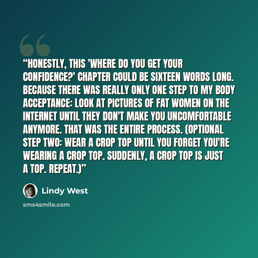 “Honestly, this 'Where do you get your confidence?' chapter could be sixteen words long. Because there was really only one step to my body acceptance: Look at pictures of fat women on the Internet until they don't make you uncomfortable anymore. That was the entire process. (Optional step two: Wear…” quote by Lindy West