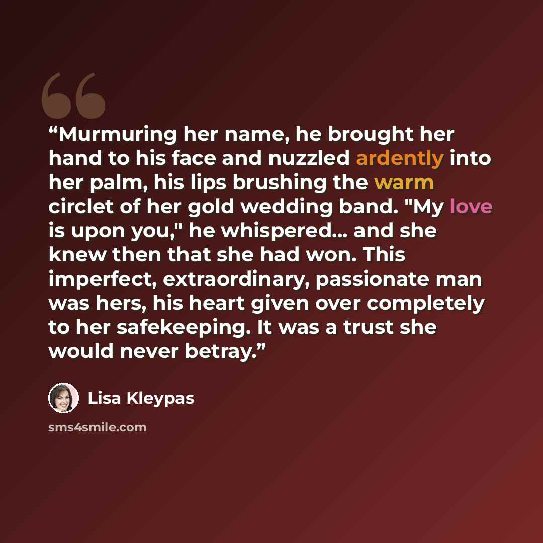 “Murmuring her name, he brought her hand to his face and nuzzled ardently into her palm, his lips brushing the warm circlet of her gold wedding band. "My love is upon you," he whispered... and she knew then that she had won. This imperfect, extraordinary, passionate man was hers, his heart given…” quote by Lisa Kleypas