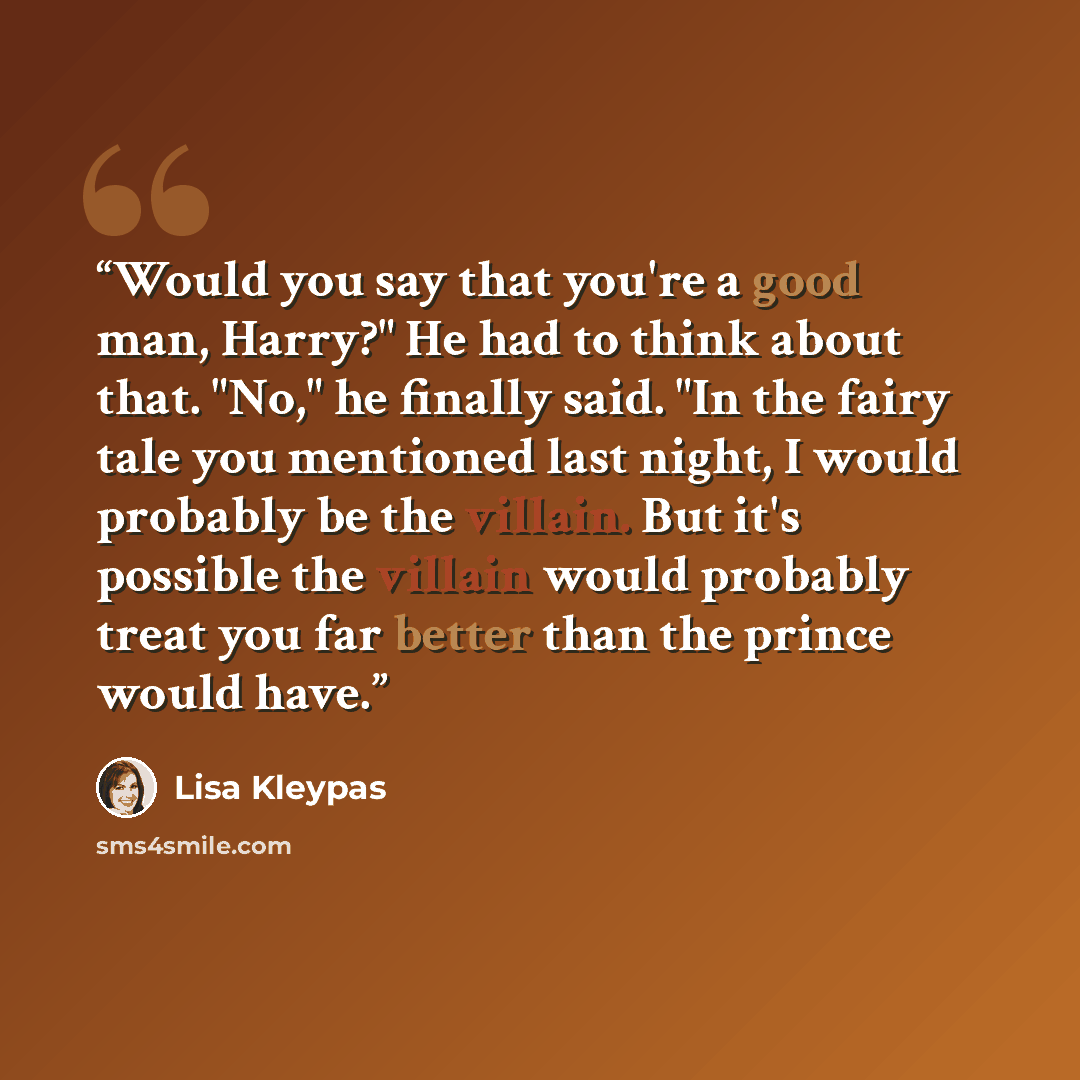 “Would you say that you're a good man, Harry?" He had to think about that. "No," he finally said. "In the fairy tale you mentioned last night, I would probably be the villain. But it's possible the villain would probably treat you far better than the prince would have.” quote by Lisa Kleypas