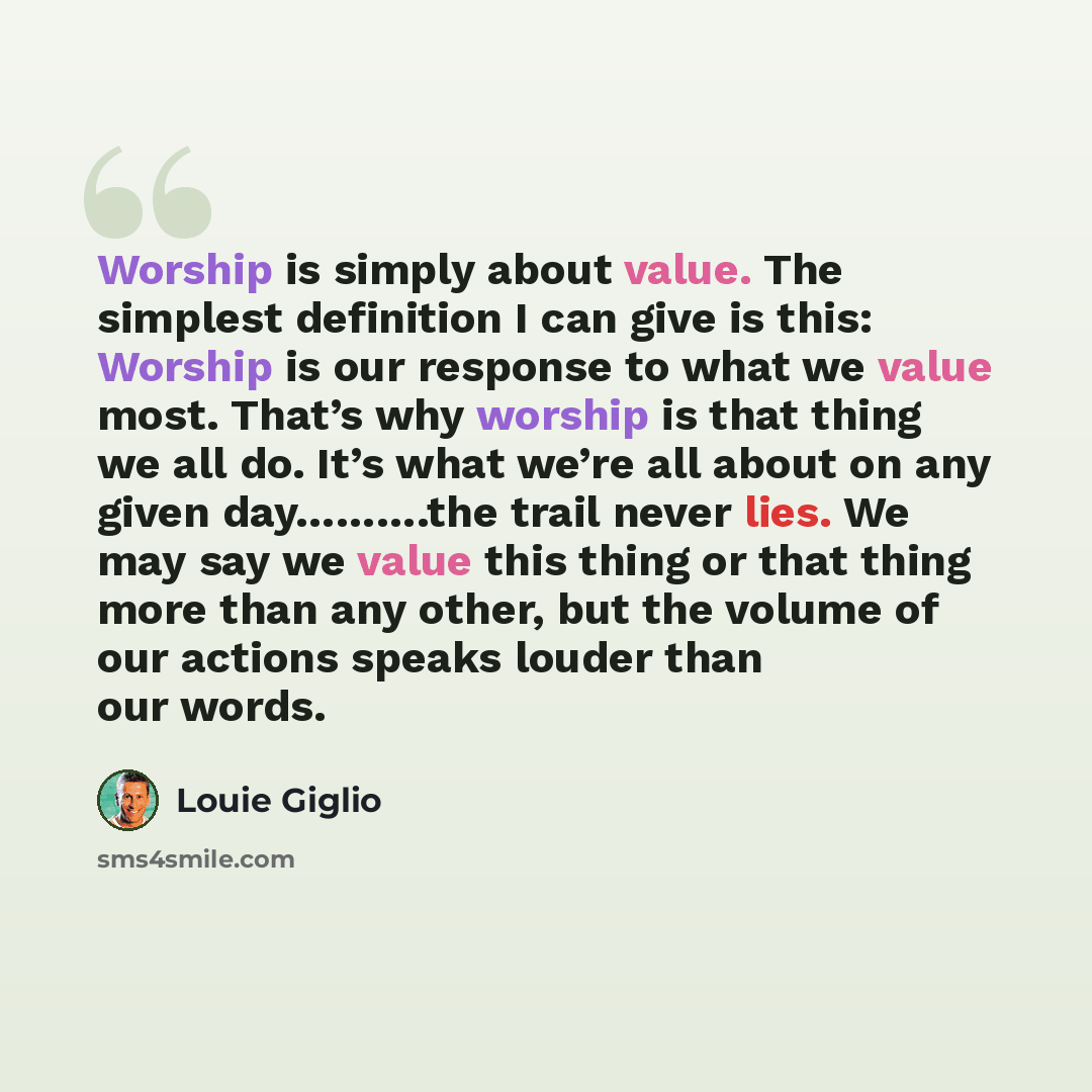 “Worship is simply about value. The simplest definition I can give is this: Worship is our response to what we value most. That’s why worship is that thing we all do. It’s what we’re all about on any given day……….the trail never lies. We may say we value this thing or that thing more than any…” quote by Louie Giglio