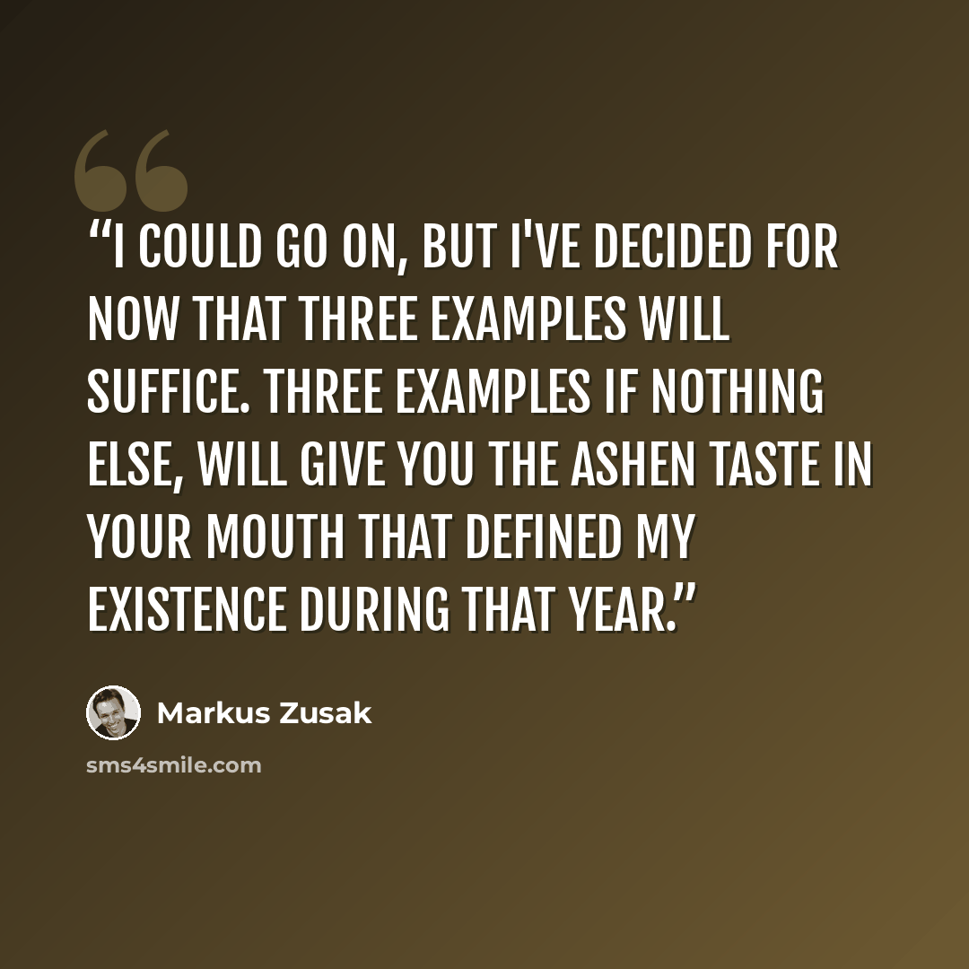 “I could go on, but I've decided for now that three examples will suffice. Three examples if nothing else, will give you the ashen taste in your mouth that defined my existence during that year.” quote by Markus Zusak