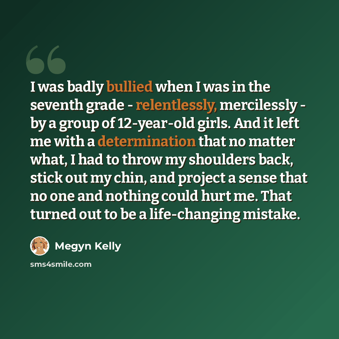 “I was badly bullied when I was in the seventh grade - relentlessly, mercilessly - by a group of 12-year-old girls. And it left me with a determination that no matter what, I had to throw my shoulders back, stick out my chin, and project a sense that no one and nothing could hurt me. That turned…” quote by Megyn Kelly