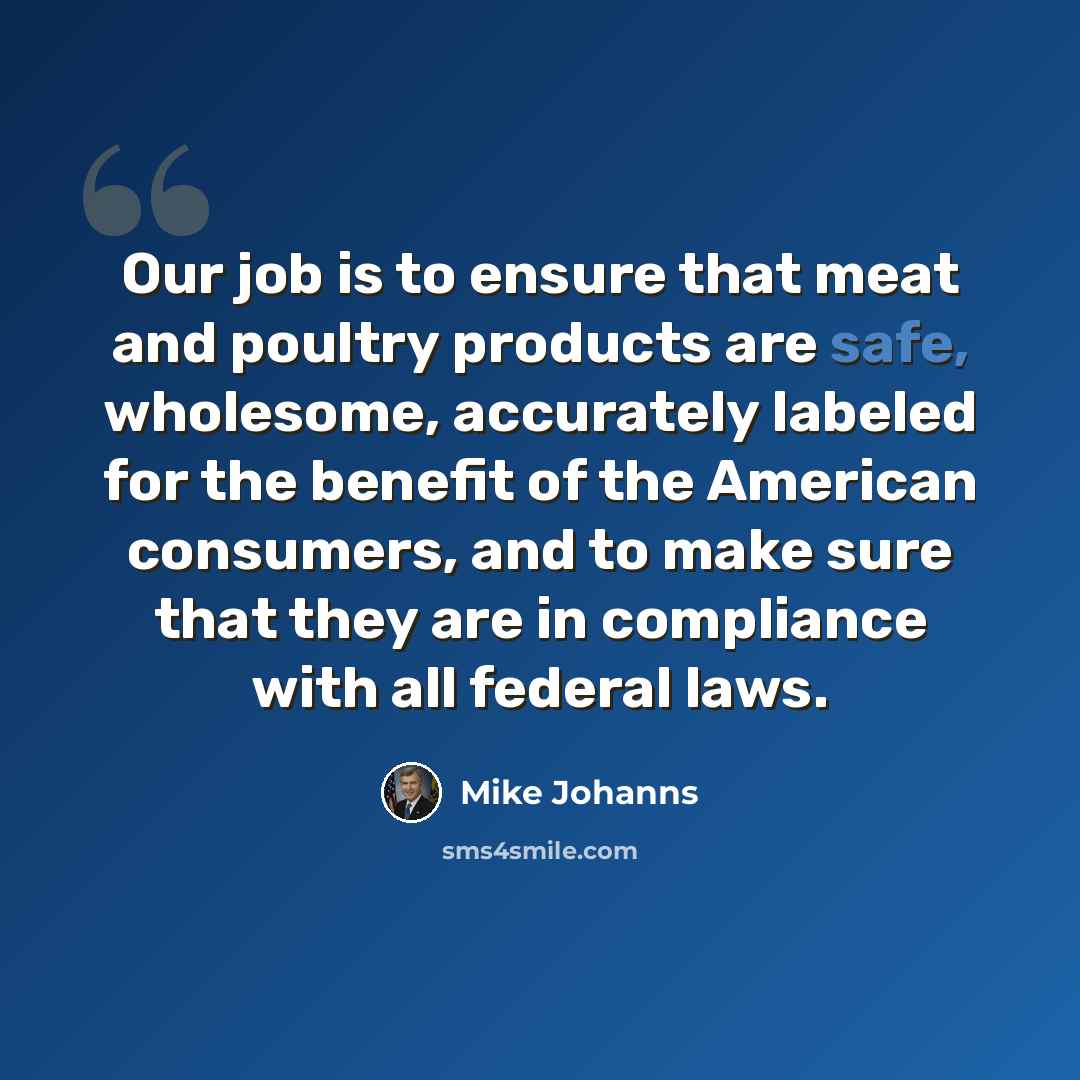 “Our job is to ensure that meat and poultry products are safe, wholesome, accurately labeled for the benefit of the American consumers, and to make sure that they are in compliance with all federal laws.” quote by Mike Johanns