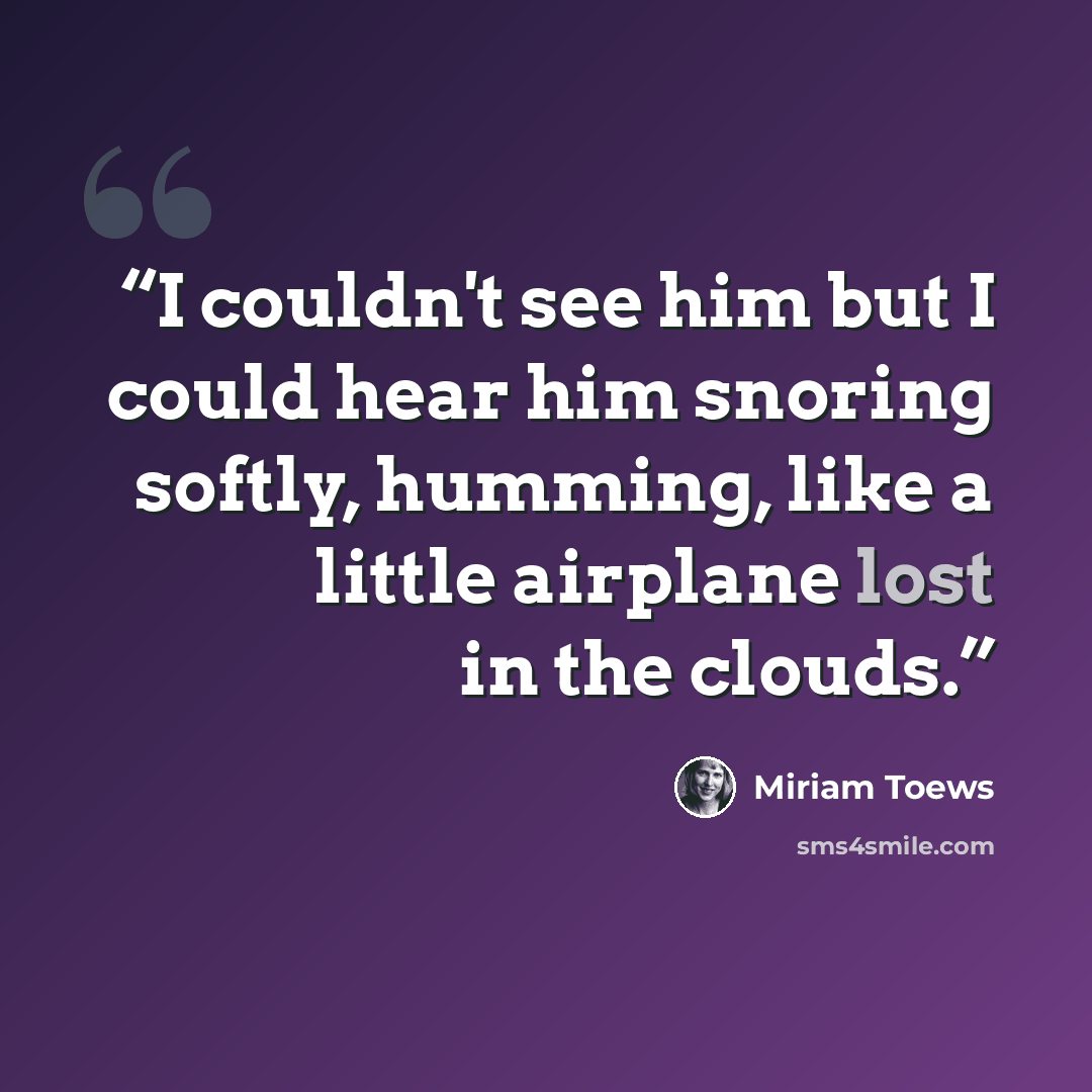 “I couldn't see him but I could hear him snoring softly, humming, like a little airplane lost in the clouds.” quote by Miriam Toews