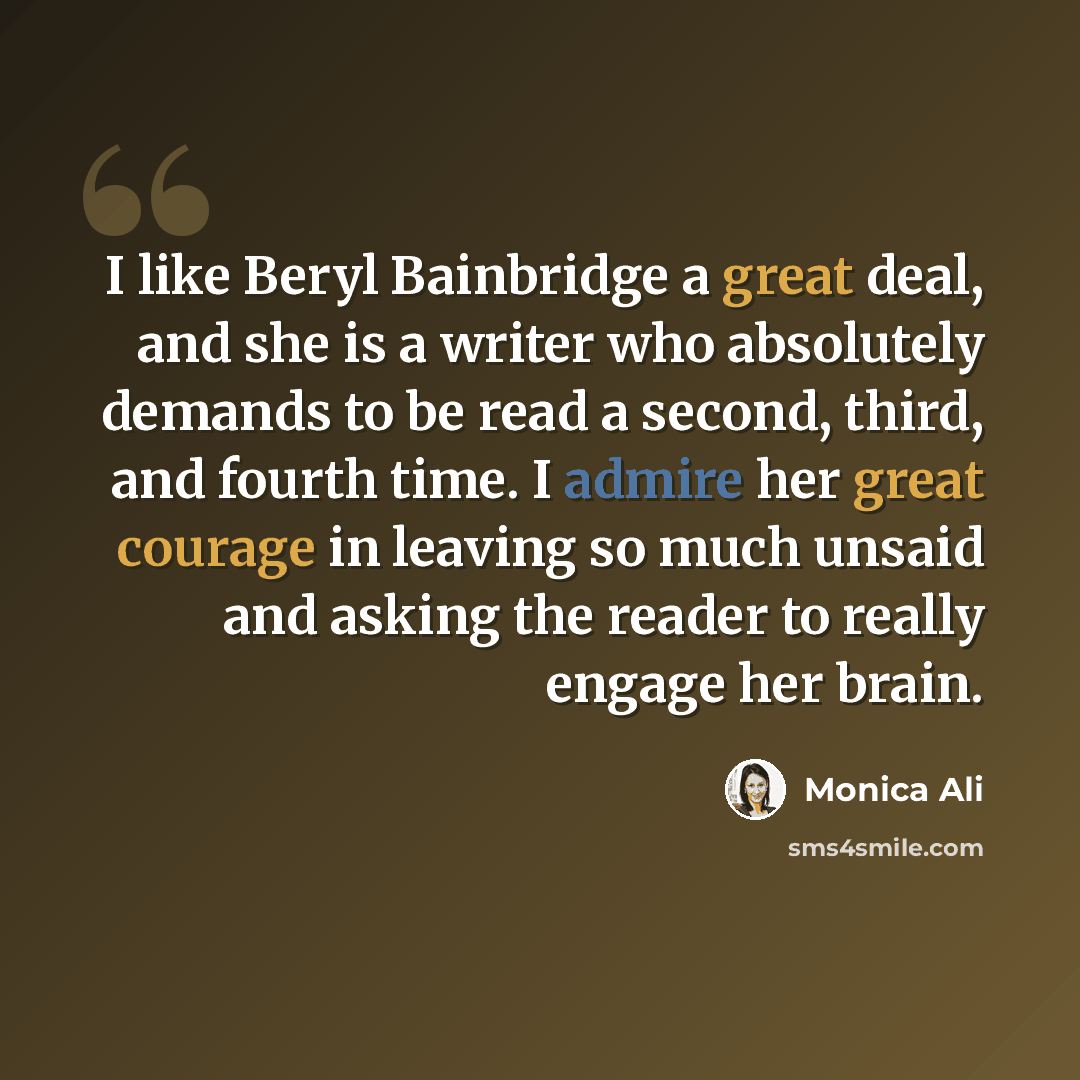“I like Beryl Bainbridge a great deal, and she is a writer who absolutely demands to be read a second, third, and fourth time. I admire her great courage in leaving so much unsaid and asking the reader to really engage her brain.” quote by Monica Ali