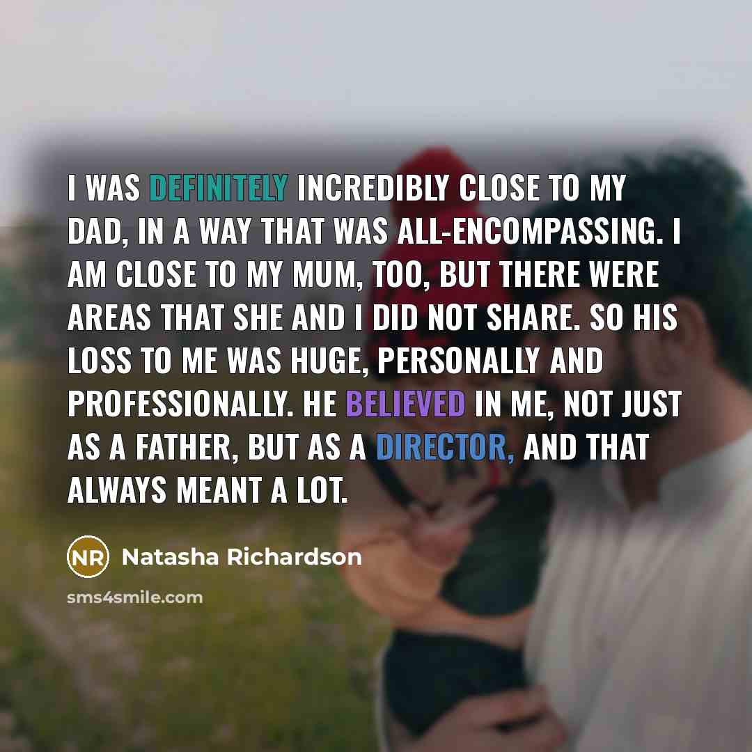 “I was definitely incredibly close to my dad, in a way that was all-encompassing. I am close to my mum, too, but there were areas that she and I did not share. So his loss to me was huge, personally and professionally. He believed in me, not just as a father, but as a director, and that always…” quote by Natasha Richardson