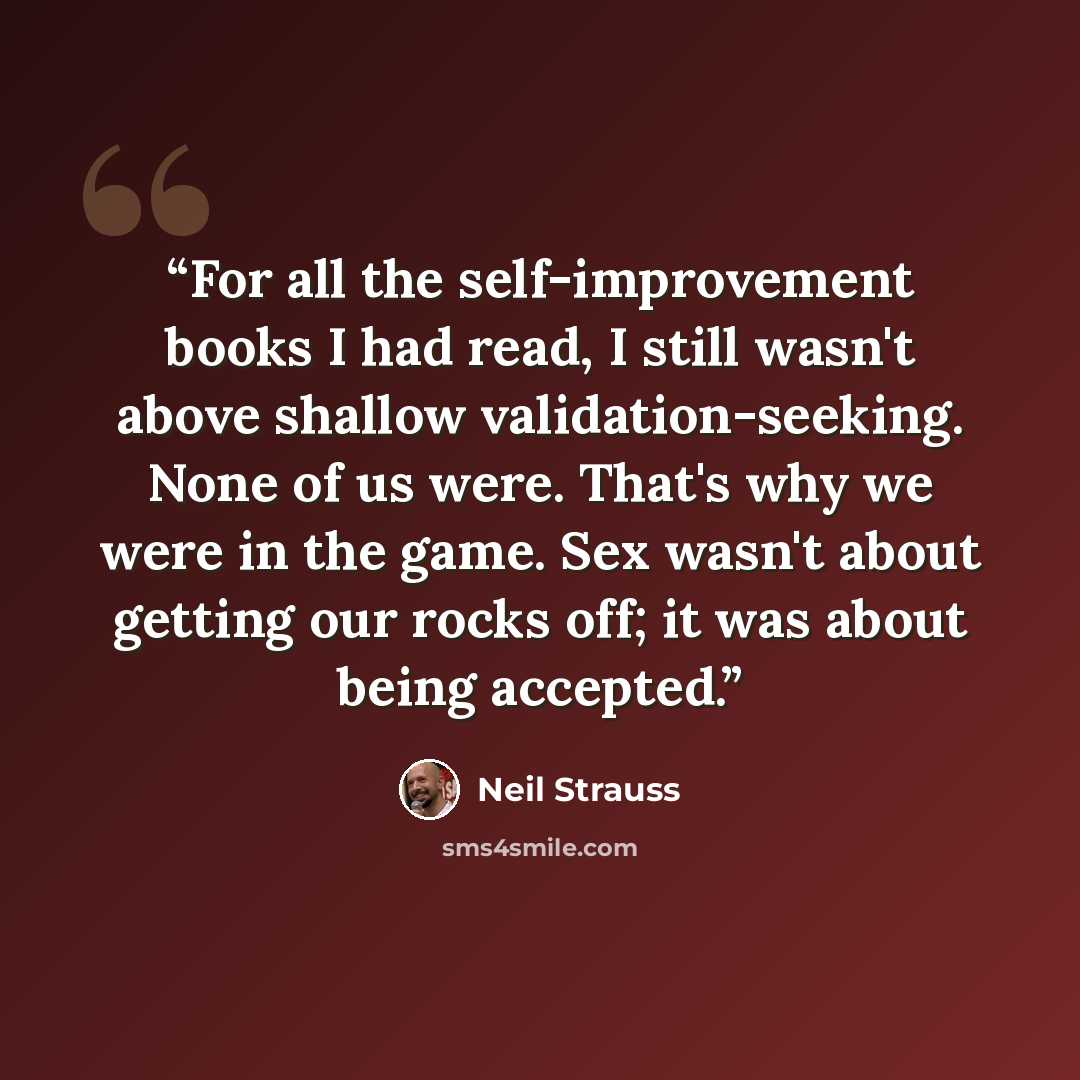 “For all the self-improvement books I had read, I still wasn't above shallow validation-seeking. None of us were. That's why we were in the game. Sex wasn't about getting our rocks off; it was about being accepted.” quote by Neil Strauss