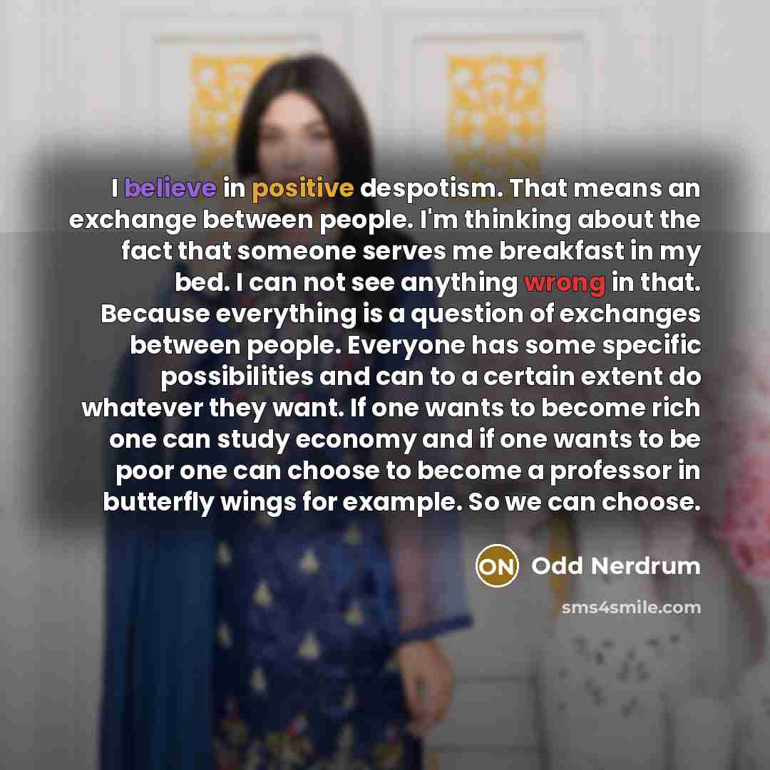“I believe in positive despotism. That means an exchange between people. I'm thinking about the fact that someone serves me breakfast in my bed. I can not see anything wrong in that. Because everything is a question of exchanges between people. Everyone has some specific possibilities and can to a…” quote by Odd Nerdrum
