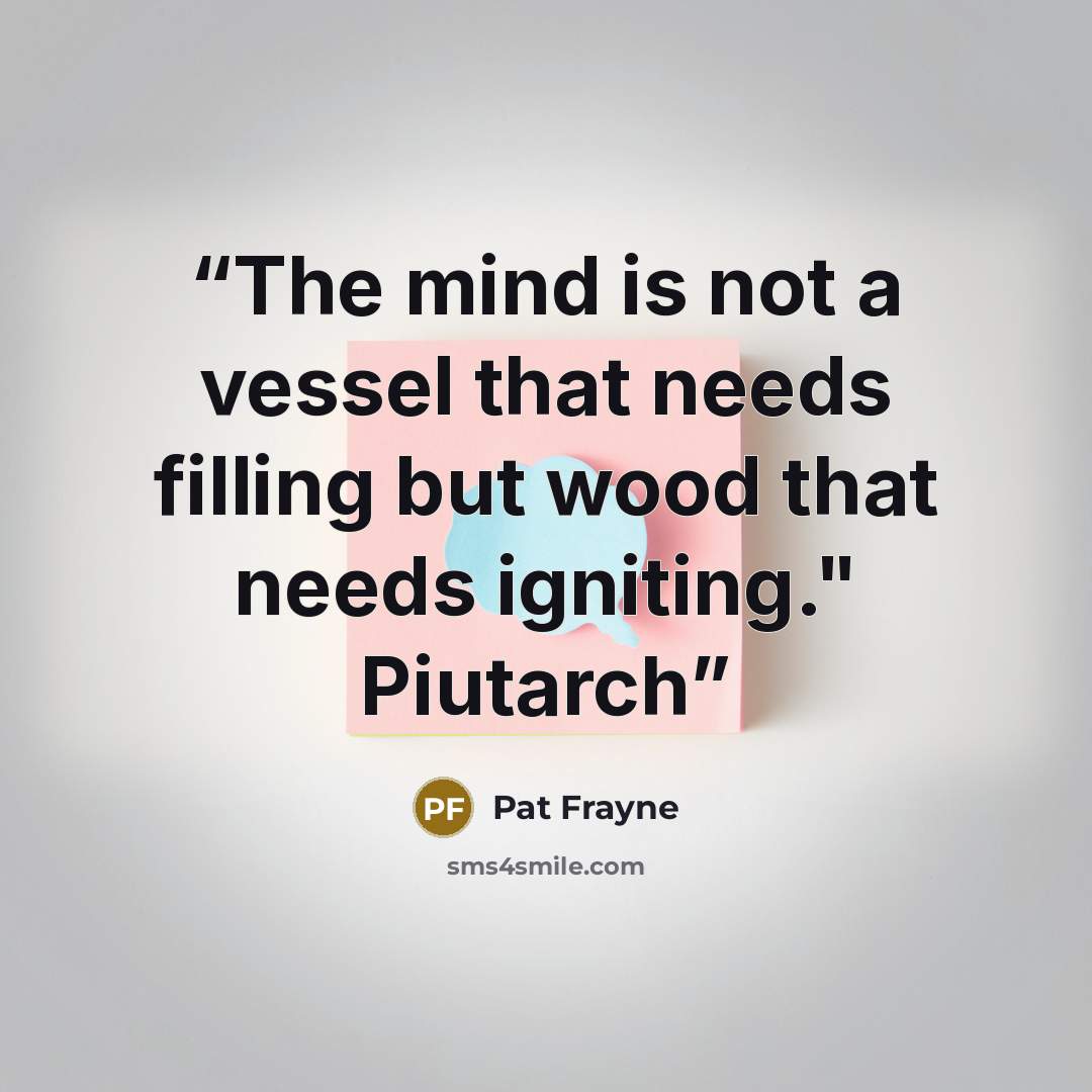 “The mind is not a vessel that needs filling but wood that needs igniting." Piutarch” quote by Pat Frayne
