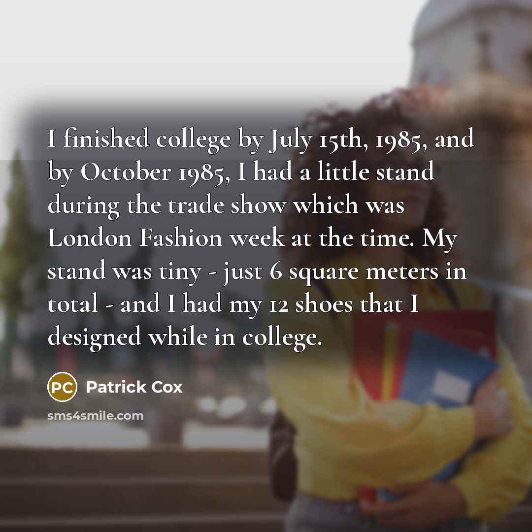 “I finished college by July 15th, 1985, and by October 1985, I had a little stand during the trade show which was London Fashion week at the time. My stand was tiny - just 6 square meters in total - and I had my 12 shoes that I designed while in college.” quote by Patrick Cox